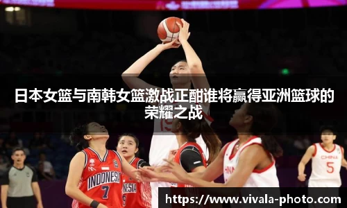 日本女篮与南韩女篮激战正酣谁将赢得亚洲篮球的荣耀之战