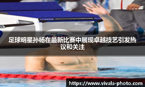 足球明星孙杨在最新比赛中展现卓越技艺引发热议和关注