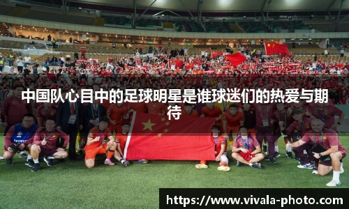 中国队心目中的足球明星是谁球迷们的热爱与期待