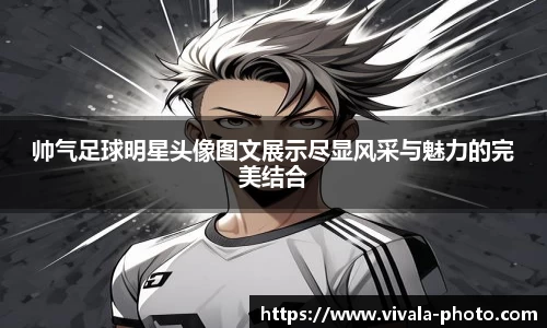 帅气足球明星头像图文展示尽显风采与魅力的完美结合