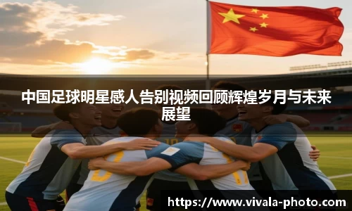 中国足球明星感人告别视频回顾辉煌岁月与未来展望