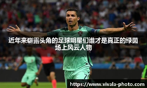 近年来崭露头角的足球明星们谁才是真正的绿茵场上风云人物